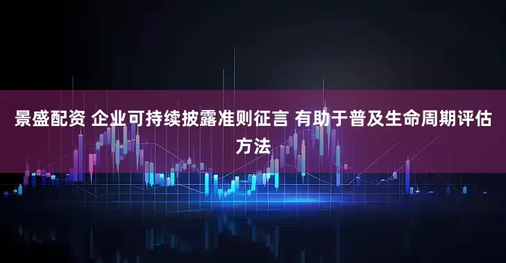 景盛配资 企业可持续披露准则征言 有助于普及生命周期评估方法