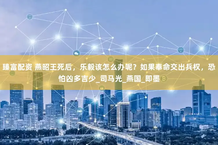 臻富配资 燕昭王死后，乐毅该怎么办呢？如果奉命交出兵权，恐怕凶多吉少_司马光_燕国_即墨