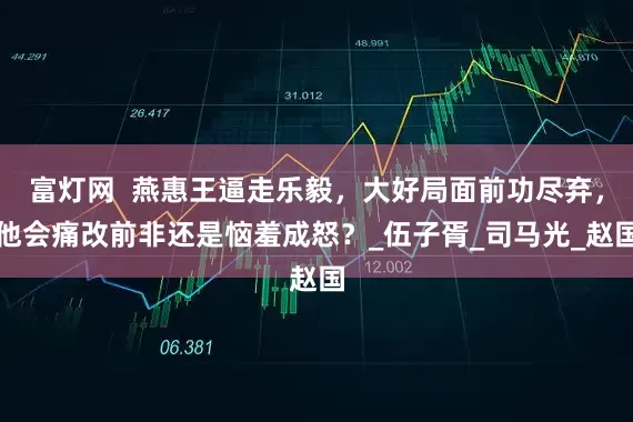 富灯网  燕惠王逼走乐毅，大好局面前功尽弃，他会痛改前非还是恼羞成怒？_伍子胥_司马光_赵国
