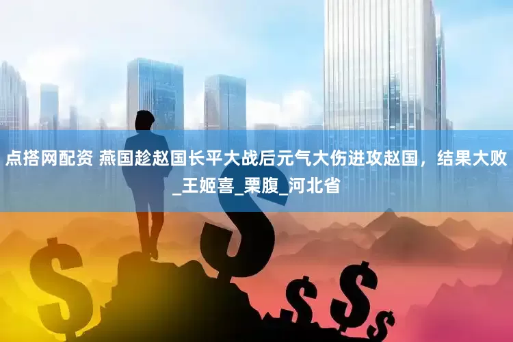 点搭网配资 燕国趁赵国长平大战后元气大伤进攻赵国，结果大败_王姬喜_栗腹_河北省