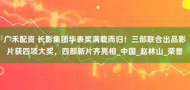 广禾配资 长影集团华表奖满载而归！三部联合出品影片获四项大奖，四部新片齐亮相_中国_赵林山_荣誉