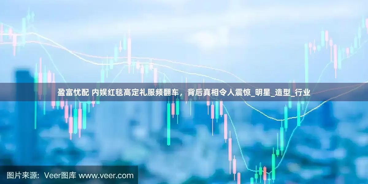 盈富忧配 内娱红毯高定礼服频翻车，背后真相令人震惊_明星_造型_行业