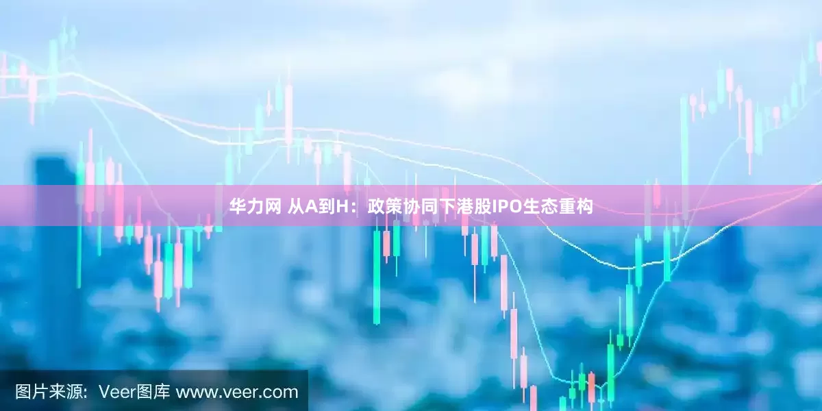 华力网 从A到H：政策协同下港股IPO生态重构