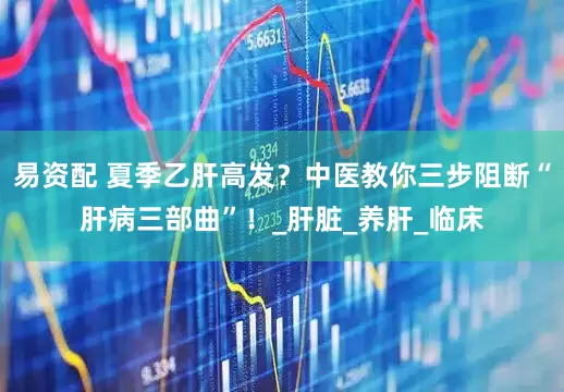 易资配 夏季乙肝高发？中医教你三步阻断“肝病三部曲”！_肝脏_养肝_临床