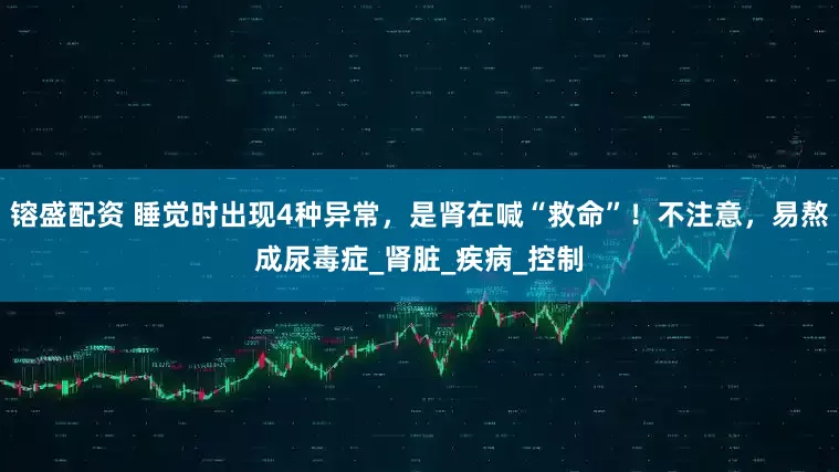 镕盛配资 睡觉时出现4种异常，是肾在喊“救命”！不注意，易熬成尿毒症_肾脏_疾病_控制