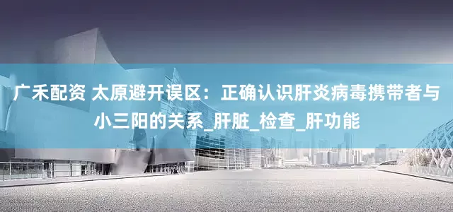 广禾配资 太原避开误区：正确认识肝炎病毒携带者与小三阳的关系_肝脏_检查_肝功能