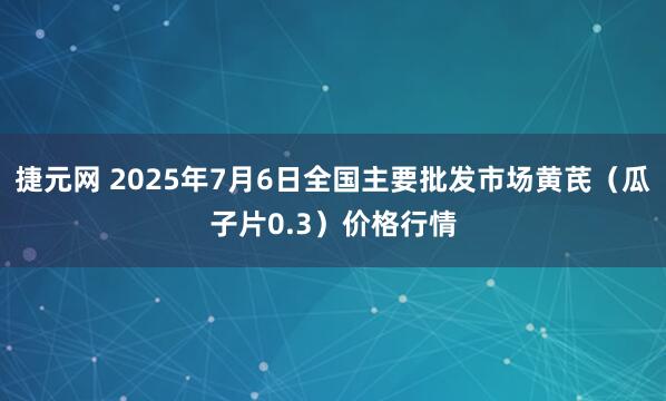 捷元网 2025年7月6日全国主要批发市场黄芪（瓜子片0.3）价格行情