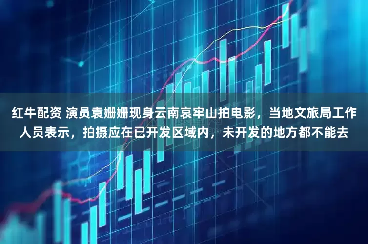 红牛配资 演员袁姗姗现身云南哀牢山拍电影，当地文旅局工作人员表示，拍摄应在已开发区域内，未开发的地方都不能去