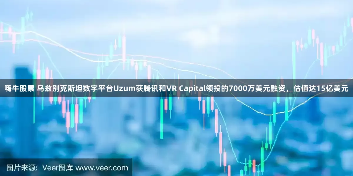 嗨牛股票 乌兹别克斯坦数字平台Uzum获腾讯和VR Capital领投的7000万美元融资，估值达15亿美元