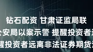 钻石配资 甘肃证监局联合兰州市公安局以案示警 提醒投资者远离非法证券期货活动