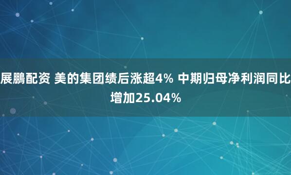 展鵬配资 美的集团绩后涨超4% 中期归母净利润同比增加25.04%