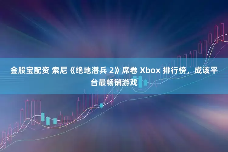 金股宝配资 索尼《绝地潜兵 2》席卷 Xbox 排行榜，成该平台最畅销游戏