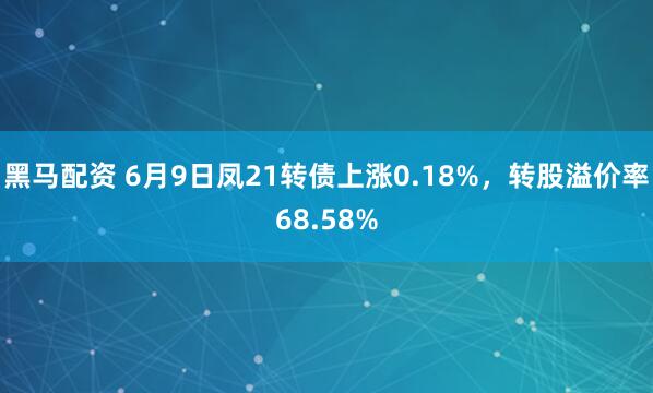 黑马配资 6月9日凤21转债上涨0.18%，转股溢价率68.58%