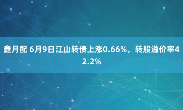 鑫月配 6月9日江山转债上涨0.66%，转股溢价率42.2%