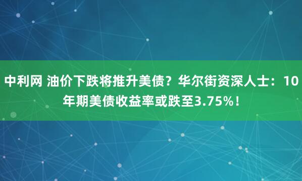 中利网 油价下跌将推升美债？华尔街资深人士：10年期美债收益率或跌至3.75%！