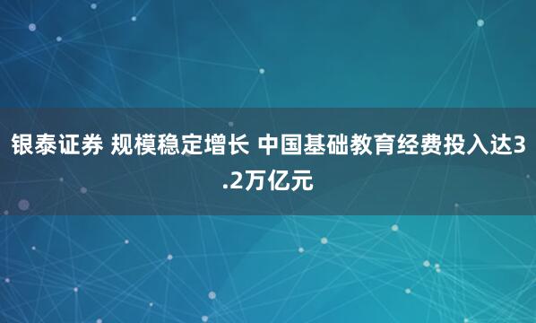银泰证券 规模稳定增长 中国基础教育经费投入达3.2万亿元