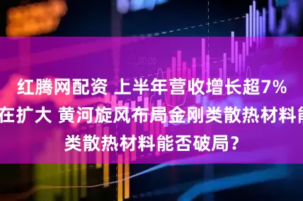 红腾网配资 上半年营收增长超7%，亏损却在扩大 黄河旋风布局金刚类散热材料能否破局？